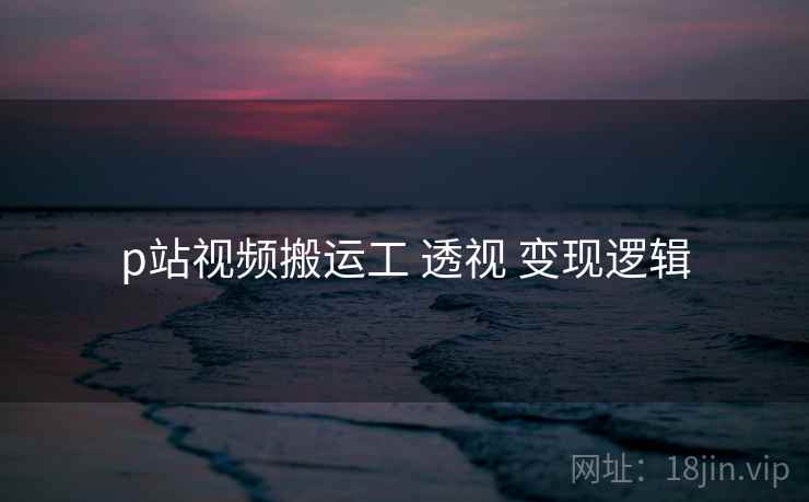 p站视频搬运工 透视 变现逻辑 p站视频搬运工 透视 变现逻辑