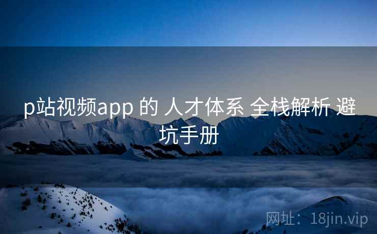 p站视频app 的 人才体系 全栈解析 避坑手册 p站视频app 的 人才体系 全栈解析 避坑手册
