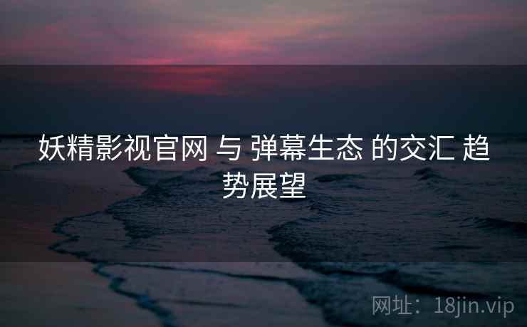 妖精影视官网 与 弹幕生态 的交汇 趋势展望