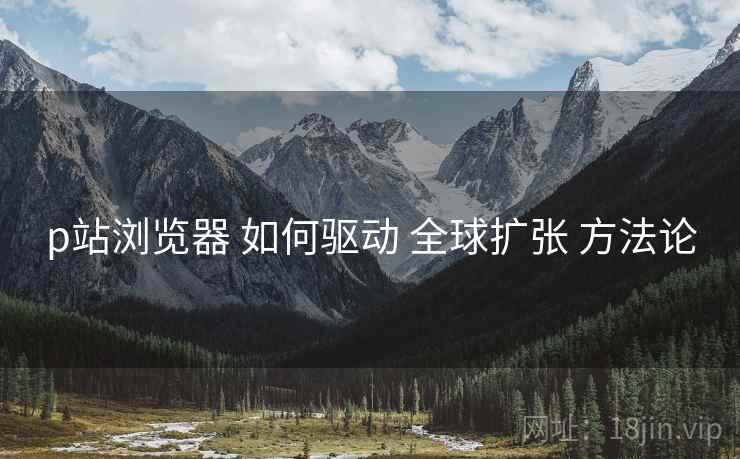 p站浏览器 如何驱动 全球扩张 方法论 p站浏览器 如何驱动 全球扩张 方法论