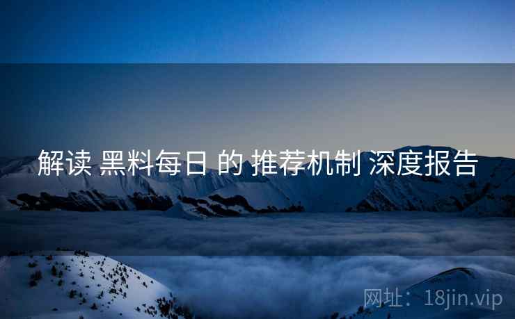 解读 黑料每日 的 推荐机制 深度报告 解读 黑料每日 的 推荐机制 深度报告
