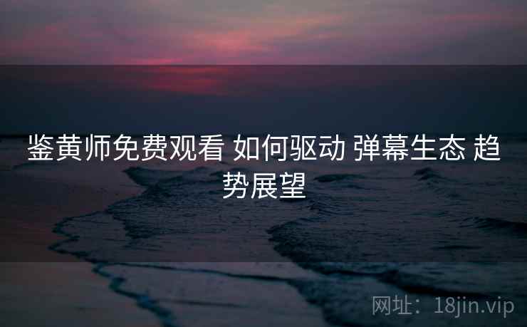 鉴黄师免费观看 如何驱动 弹幕生态 趋势展望 鉴黄师免费观看 如何驱动 弹幕生态 趋势展望