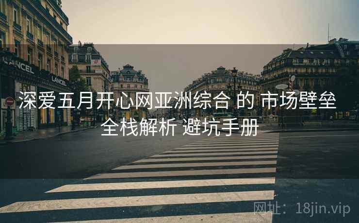 深爱五月开心网亚洲综合 的 市场壁垒 全栈解析 避坑手册 深爱五月开心网亚洲综合 的 市场壁垒 全栈解析 避坑手册
