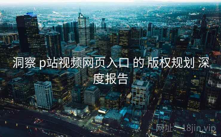 洞察 p站视频网页入口 的 版权规划 深度报告