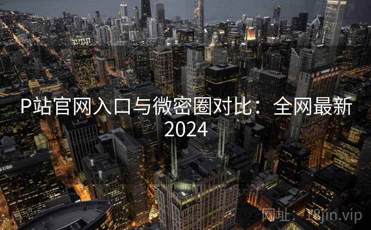 P站官网入口与微密圈对比：全网最新2024