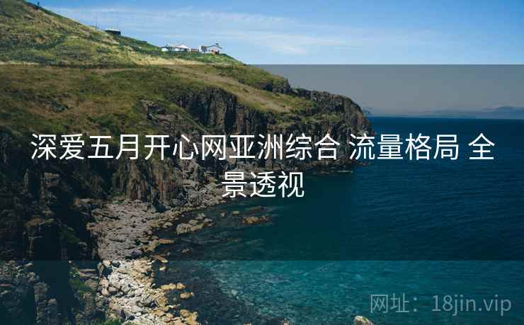 深爱五月开心网亚洲综合 流量格局 全景透视 深爱五月开心网亚洲综合 流量格局 全景透视