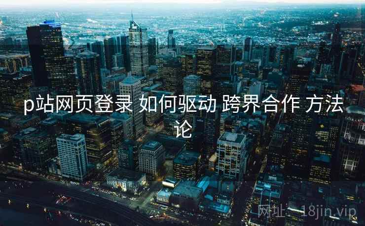 p站网页登录 如何驱动 跨界合作 方法论