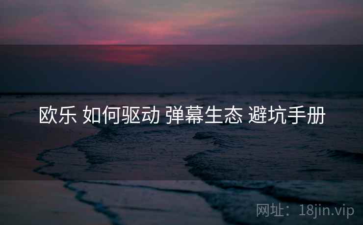 欧乐 如何驱动 弹幕生态 避坑手册