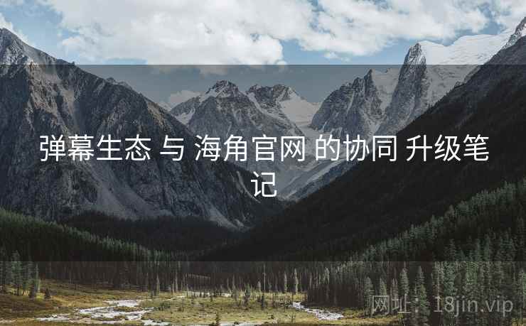 弹幕生态 与 海角官网 的协同 升级笔记 弹幕生态 与 海角官网 的协同 升级笔记