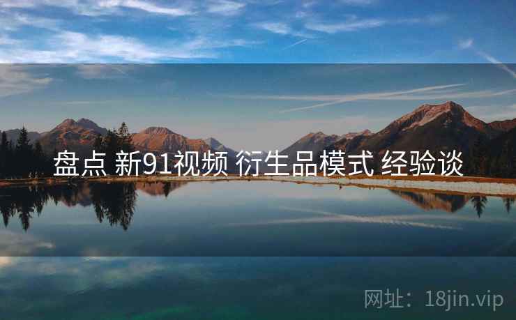 盘点 新91视频 衍生品模式 经验谈 盘点 新91视频 衍生品模式 经验谈