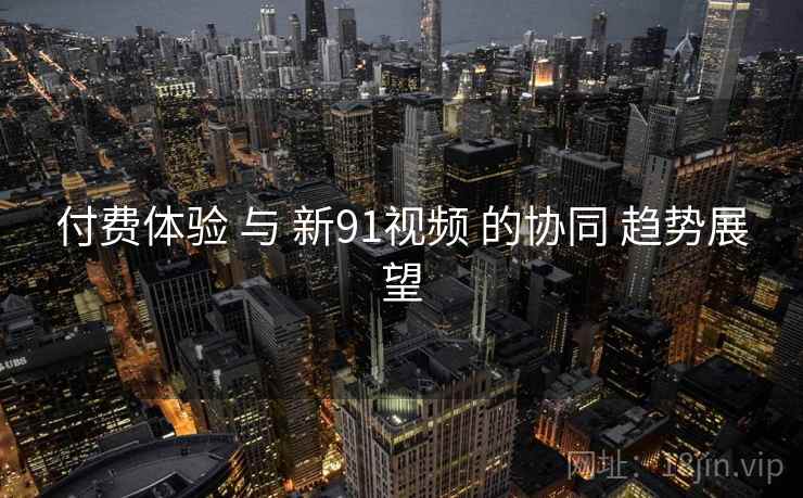 付费体验 与 新91视频 的协同 趋势展望 付费体验 与 新91视频 的协同 趋势展望