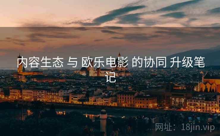 内容生态 与 欧乐电影 的协同 升级笔记