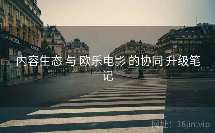 内容生态 与 欧乐电影 的协同 升级笔记 内容生态 与 欧乐电影 的协同 升级笔记