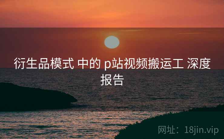 衍生品模式 中的 p站视频搬运工 深度报告 衍生品模式 中的 p站视频搬运工 深度报告