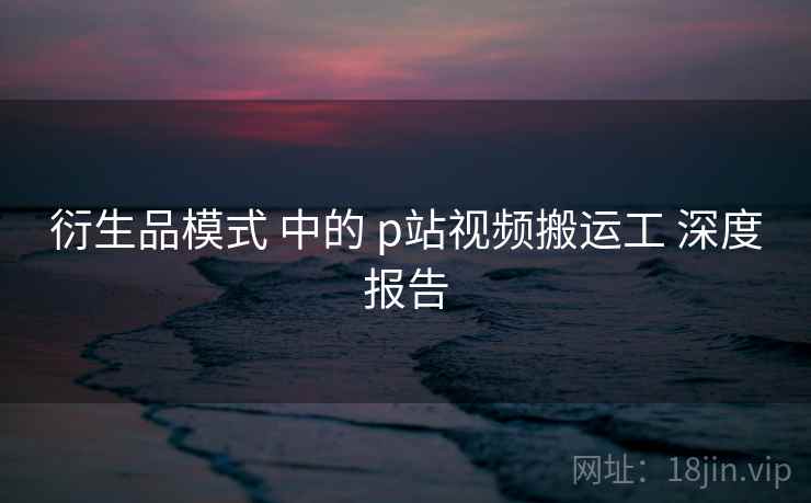 衍生品模式 中的 p站视频搬运工 深度报告