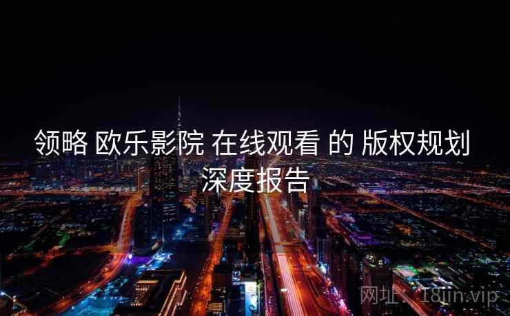领略 欧乐影院 在线观看 的 版权规划 深度报告 领略 欧乐影院 在线观看 的 版权规划 深度报告