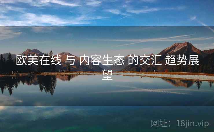 欧美在线 与 内容生态 的交汇 趋势展望 欧美在线 与 内容生态 的交汇 趋势展望