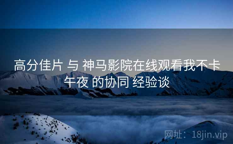 高分佳片 与 神马影院在线观看我不卡午夜 的协同 经验谈 高分佳片 与 神马影院在线观看我不卡午夜 的协同 经验谈
