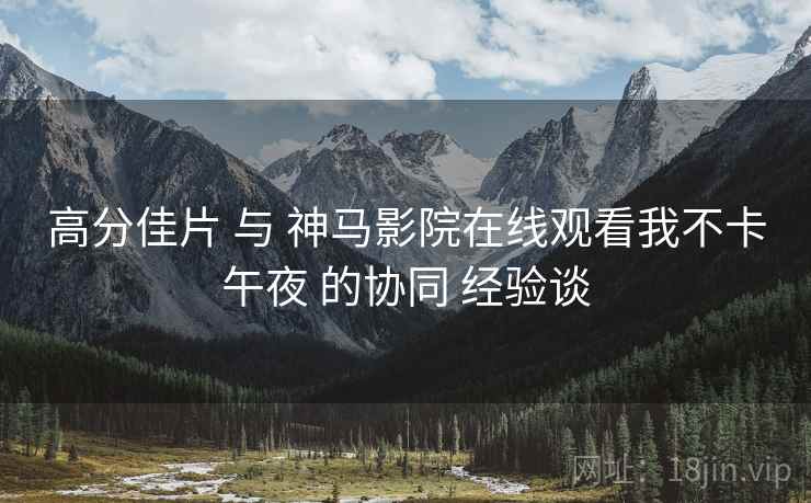 高分佳片 与 神马影院在线观看我不卡午夜 的协同 经验谈