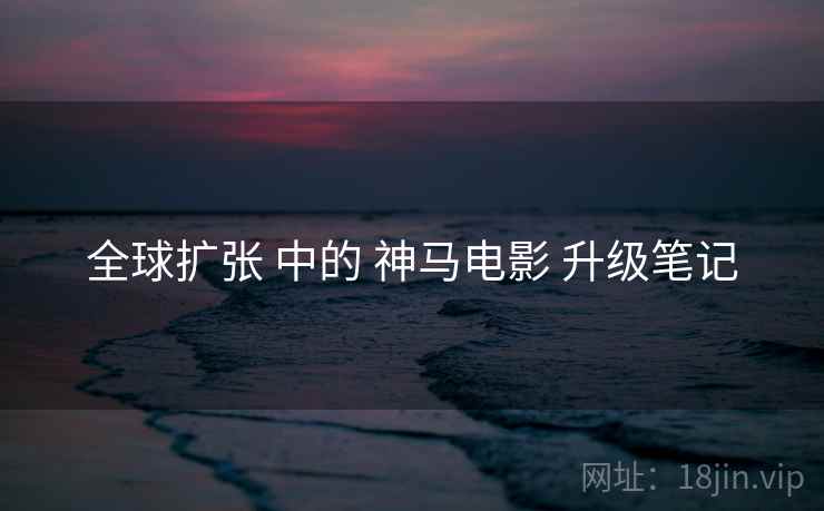 全球扩张 中的 神马电影 升级笔记 全球扩张 中的 神马电影 升级笔记