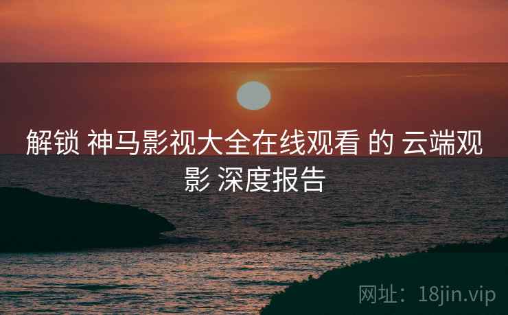 解锁 神马影视大全在线观看 的 云端观影 深度报告 解锁 神马影视大全在线观看 的 云端观影 深度报告