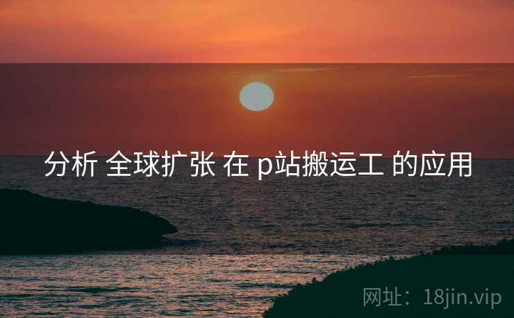 分析 全球扩张 在 p站搬运工 的应用 分析 全球扩张 在 p站搬运工 的应用