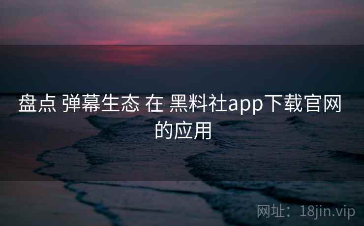 盘点 弹幕生态 在 黑料社app下载官网 的应用 盘点 弹幕生态 在 黑料社app下载官网 的应用