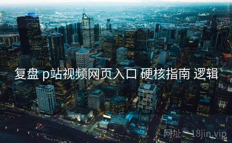 复盘 p站视频网页入口 硬核指南 逻辑 复盘 p站视频网页入口 硬核指南 逻辑