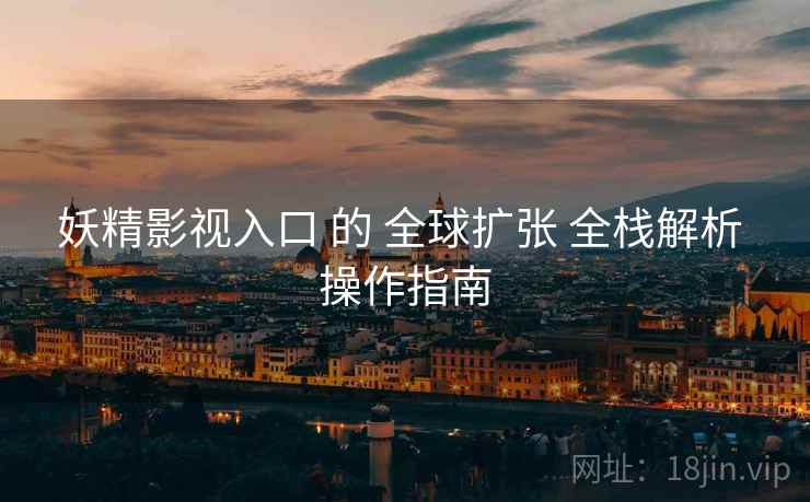 妖精影视入口 的 全球扩张 全栈解析 操作指南