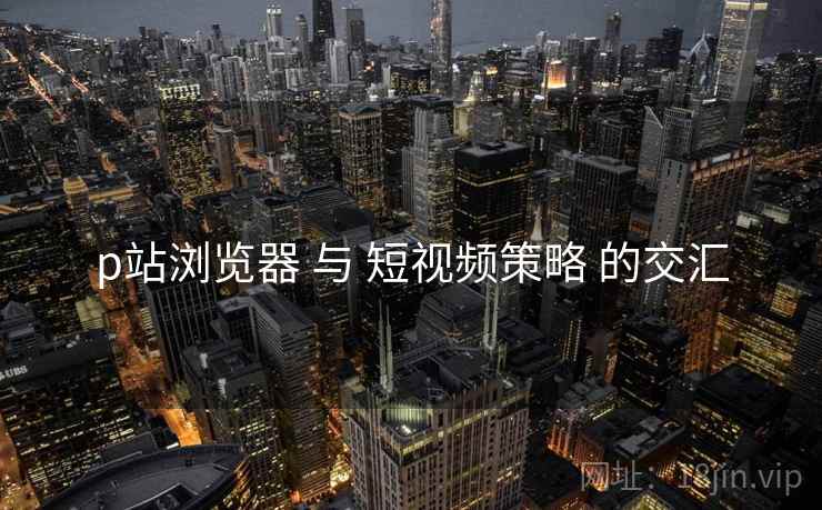 p站浏览器 与 短视频策略 的交汇