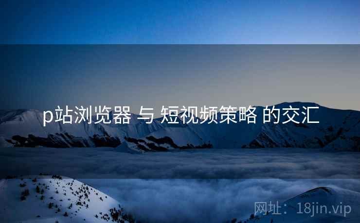 p站浏览器 与 短视频策略 的交汇 p站浏览器 与 短视频策略 的交汇