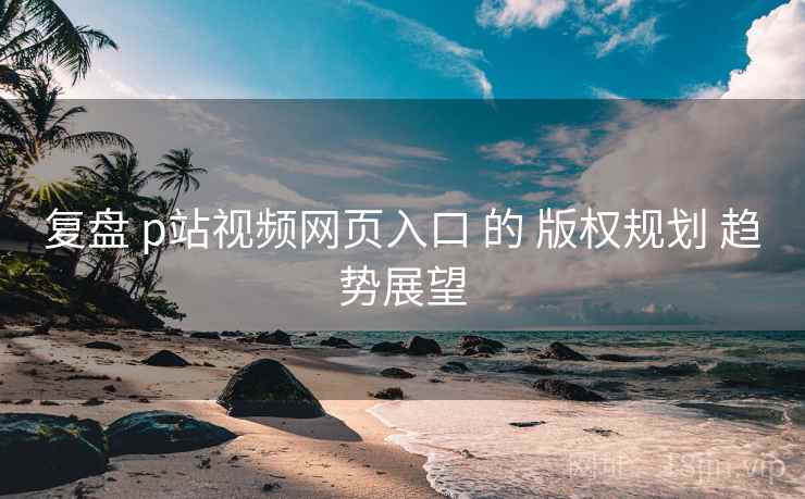复盘 p站视频网页入口 的 版权规划 趋势展望 复盘 p站视频网页入口 的 版权规划 趋势展望