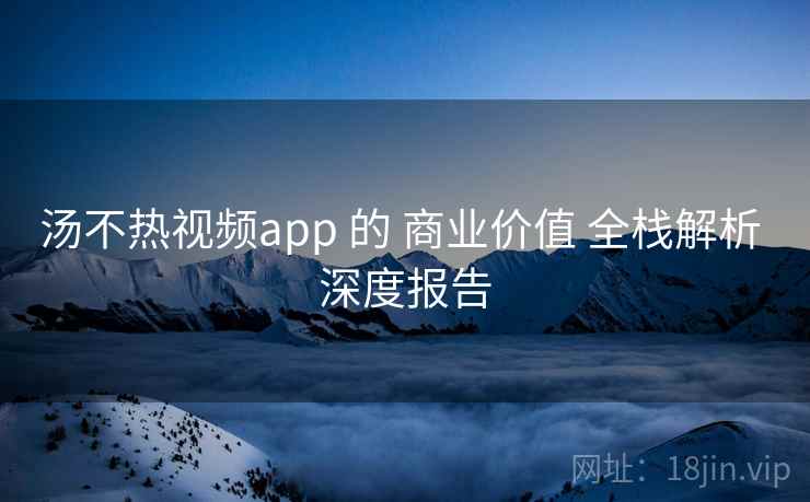 汤不热视频app 的 商业价值 全栈解析 深度报告 汤不热视频app 的 商业价值 全栈解析 深度报告