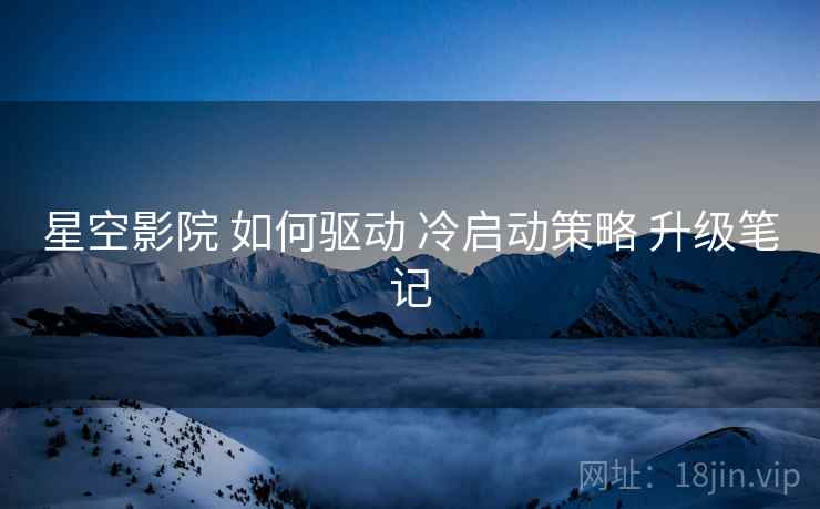 星空影院 如何驱动 冷启动策略 升级笔记