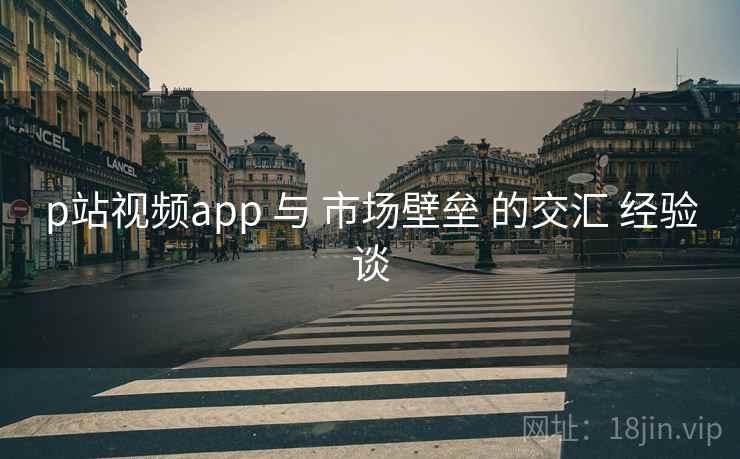 p站视频app 与 市场壁垒 的交汇 经验谈 p站视频app 与 市场壁垒 的交汇 经验谈