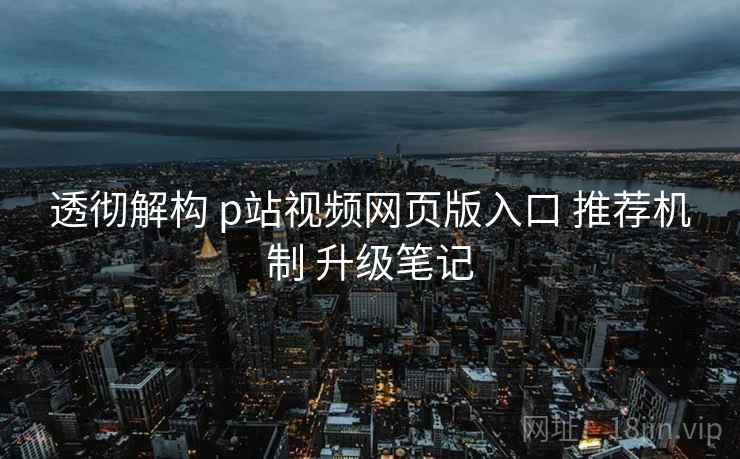 透彻解构 p站视频网页版入口 推荐机制 升级笔记 透彻解构 p站视频网页版入口 推荐机制 升级笔记