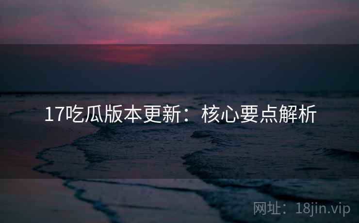 17吃瓜版本更新：核心要点解析