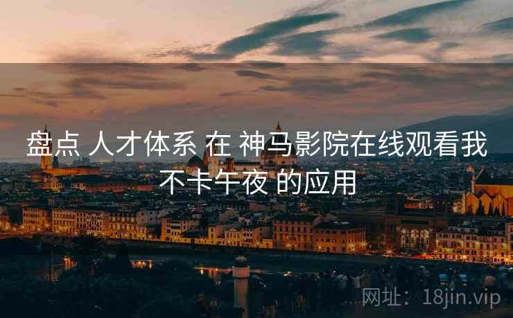 盘点 人才体系 在 神马影院在线观看我不卡午夜 的应用