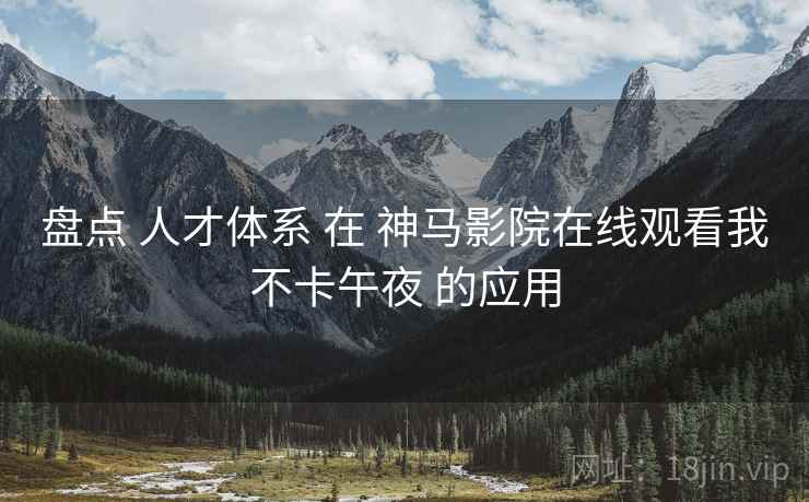 盘点 人才体系 在 神马影院在线观看我不卡午夜 的应用 盘点 人才体系 在 神马影院在线观看我不卡午夜 的应用