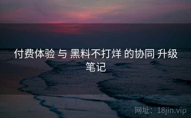 付费体验 与 黑料不打烊 的协同 升级笔记
