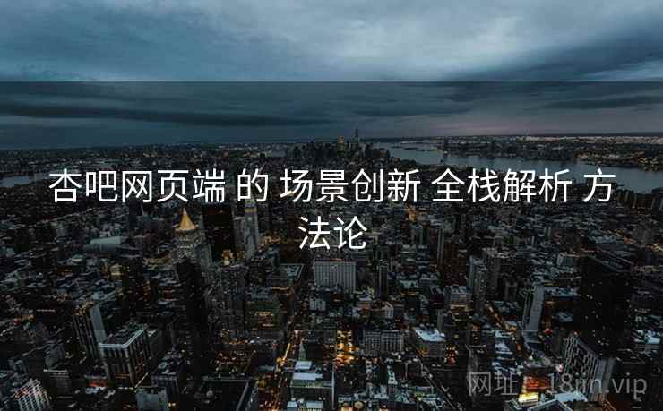 杏吧网页端 的 场景创新 全栈解析 方法论 杏吧网页端 的 场景创新 全栈解析 方法论