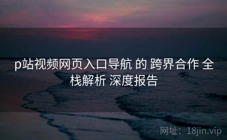 p站视频网页入口导航 的 跨界合作 全栈解析 深度报告