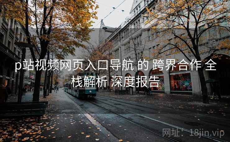 p站视频网页入口导航 的 跨界合作 全栈解析 深度报告 p站视频网页入口导航 的 跨界合作 全栈解析 深度报告