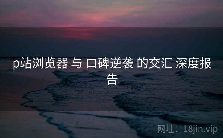 p站浏览器 与 口碑逆袭 的交汇 深度报告